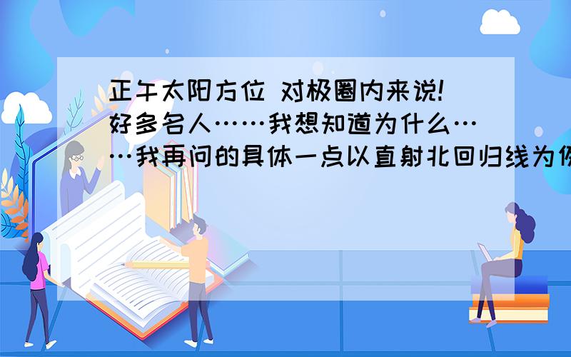 正午太阳方位 对极圈内来说!好多名人……我想知道为什么……我再问的具体一点以直射北回归线为例 1.北回归线至赤道的正午太阳方位？（或者说北回归线以南到南极圈）2.北极圈内的正午