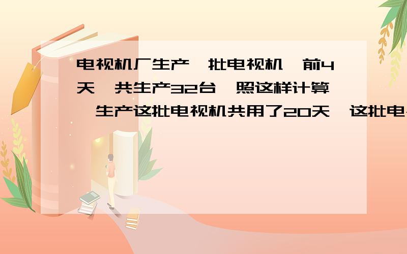 电视机厂生产一批电视机,前4天一共生产32台,照这样计算,生产这批电视机共用了20天,这批电视机共有多少（用比例解）