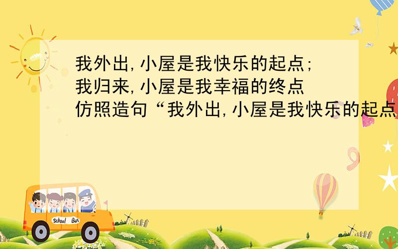 我外出,小屋是我快乐的起点;我归来,小屋是我幸福的终点 仿照造句“我外出,小屋是我快乐的起点;我归来,小屋是我幸福的终点.”仿照这个句子造句给点新鲜的吧……