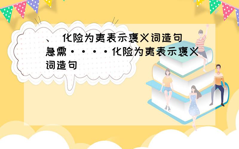 、 化险为夷表示褒义词造句 急需····化险为夷表示褒义词造句