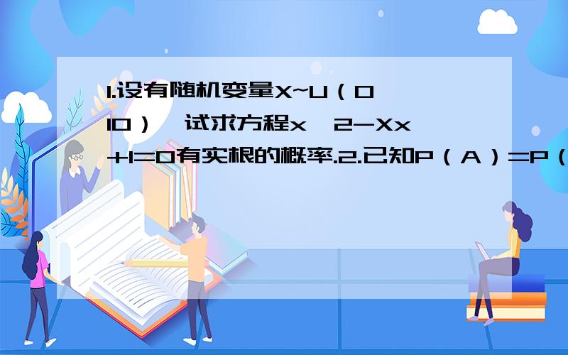 1.设有随机变量X~U（0,10）,试求方程x^2-Xx+1=0有实根的概率.2.已知P（A）=P（B）=1/4,P（C）=1/2,P（AB）=1/8,P（BC）=P（CA）=0,试求A、B、C中至少有一个发生的概率.3.设盒中有5个球,其中2个白球,3个红