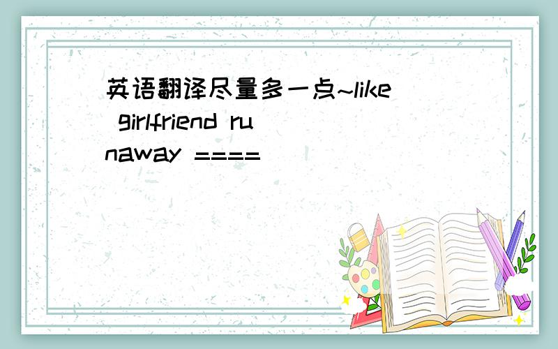 英语翻译尽量多一点~like girlfriend runaway ====