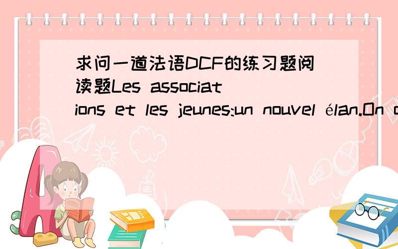 求问一道法语DCF的练习题阅读题Les associations et les jeunes:un nouvel élan.On observe aujourd'hui que les associations comptent de plus en plus de jeunes adhérents âgés de moins de trente ans.En effet,ces derniers ont le désir d