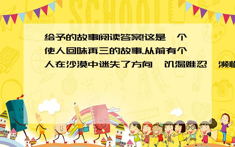 给予的故事阅读答案!这是一个使人回味再三的故事.从前有个人在沙漠中迷失了方向,饥渴难忍,濒临死亡.可他仍然拖着沉重的脚步,一步一步地向前走,终于找到了一间废弃的小屋.这间屋子已