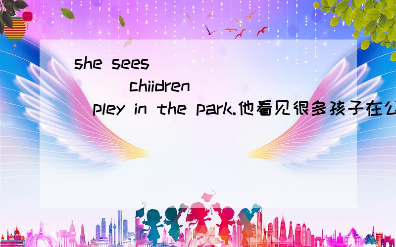 she sees ___ ____chiidren ___pley in the park.他看见很多孩子在公园里玩.she sees ___ ____chiidren ___pley in the park.他看见很多孩子在公园里玩.