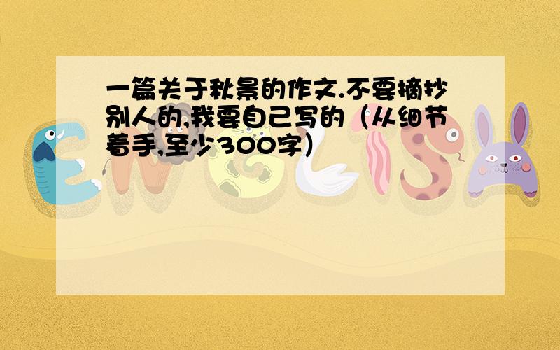 一篇关于秋景的作文.不要摘抄别人的,我要自己写的（从细节着手,至少300字）