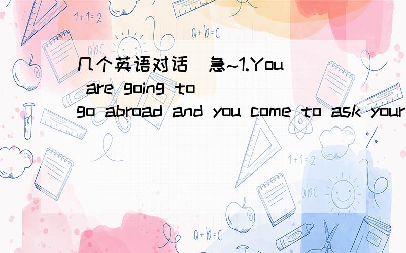 几个英语对话`急~1.You are going to go abroad and you come to ask your tutor about your preparations.2.You think football is more interesting than tennis,but your friend doesn’t agree.He/She thinks tennis is more interesting than football.mak