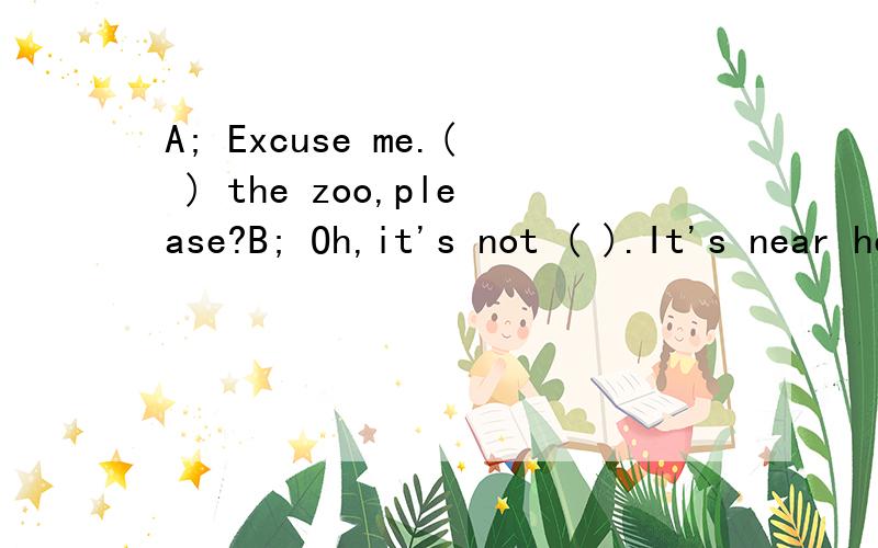 A; Excuse me.( ) the zoo,please?B; Oh,it's not ( ).It's near here.A:( )can I ( ) there?B:Let me ( ).You can ( ) there ( )bus.A:( ) bus can I take?B:You can ( ) a No.11 bus.A.Thank ( ).B:You're ( ).