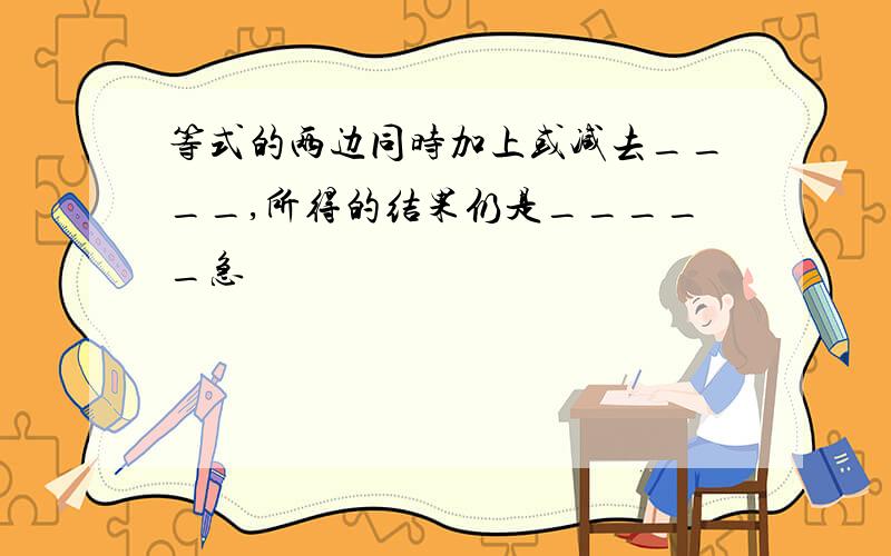 等式的两边同时加上或减去____,所得的结果仍是_____急