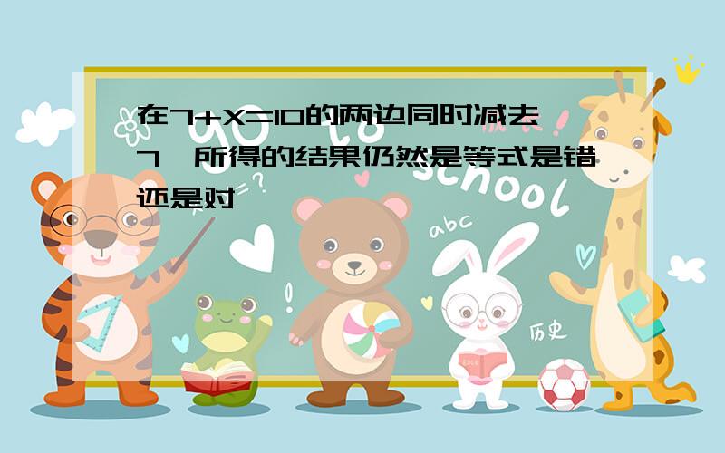 在7+X=10的两边同时减去7,所得的结果仍然是等式是错还是对