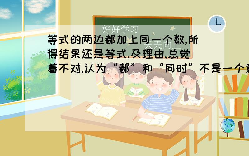 等式的两边都加上同一个数,所得结果还是等式.及理由.总觉着不对,认为“都”和“同时”不是一个意思吧?望多多指教.