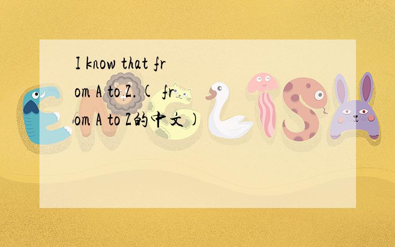 I know that from A to Z.( from A to Z的中文)