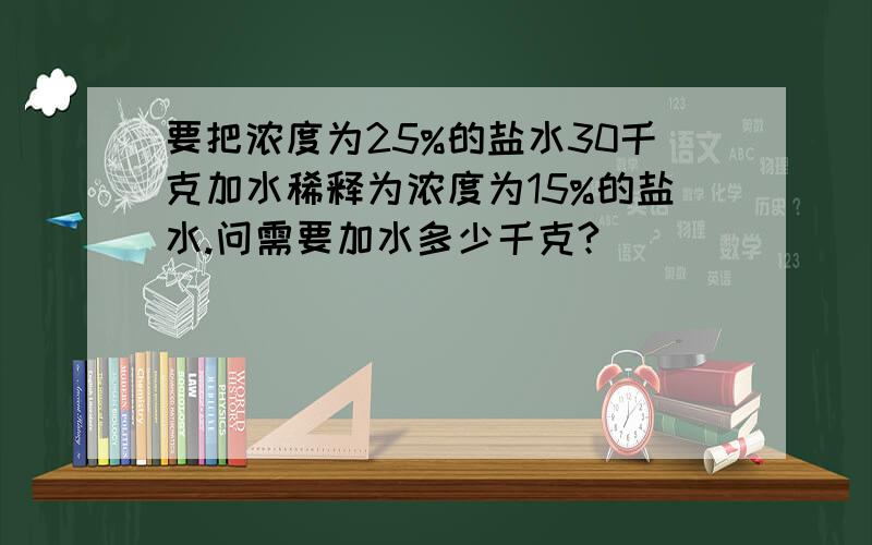 要把浓度为25%的盐水30千克加水稀释为浓度为15%的盐水.问需要加水多少千克?