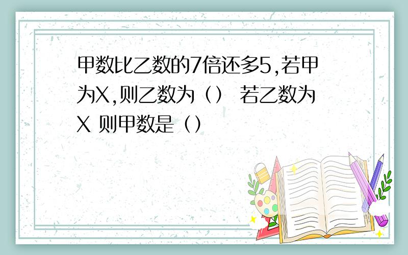 甲数比乙数的7倍还多5,若甲为X,则乙数为（） 若乙数为X 则甲数是（）