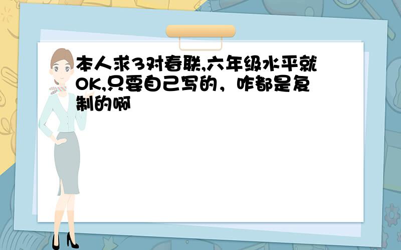 本人求3对春联,六年级水平就OK,只要自己写的，咋都是复制的啊