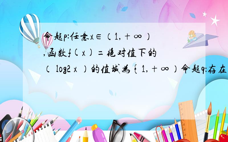 命题p:任意x∈（1,+∞）,函数f(x)=绝对值下的 （ log2 x ）的值域为{1,+∞）命题q：存在一个m大于等于0,使得y=sinmx的周期小于π/2  试判断p且q  p或q  非p的真假性