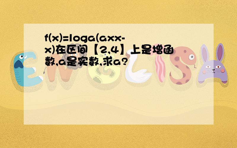 f(x)=loga(axx-x)在区间【2,4】上是增函数,a是实数,求a?