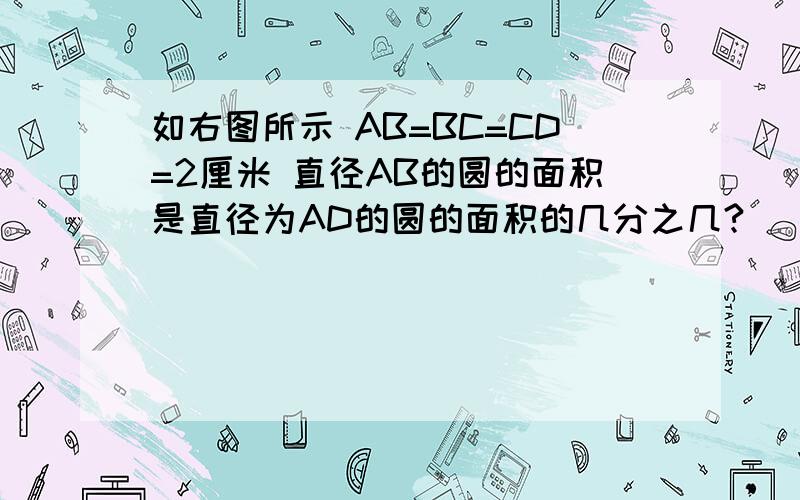 如右图所示 AB=BC=CD=2厘米 直径AB的圆的面积是直径为AD的圆的面积的几分之几?