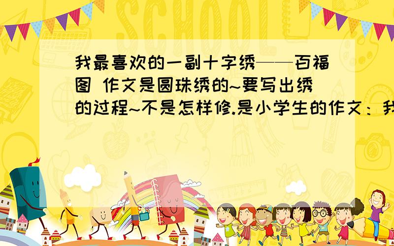 我最喜欢的一副十字绣——百福图 作文是圆珠绣的~要写出绣的过程~不是怎样修.是小学生的作文：我最喜欢的一幅十字绣——百福图~