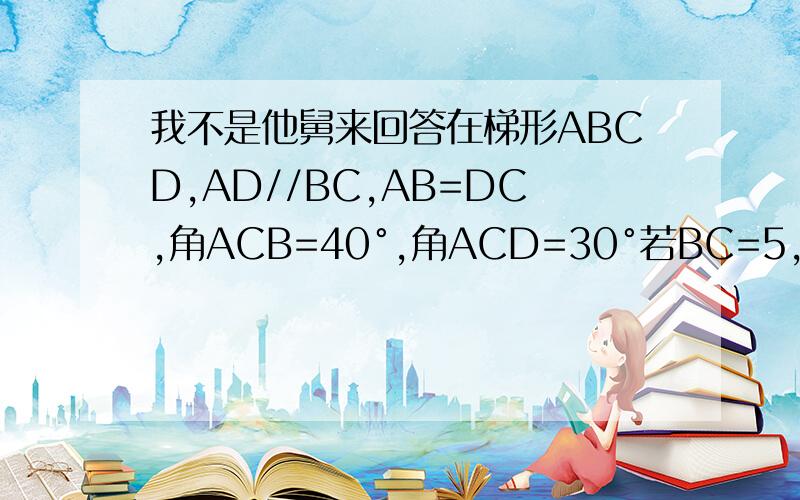 我不是他舅来回答在梯形ABCD,AD//BC,AB=DC,角ACB=40°,角ACD=30°若BC=5,连接BD,求AC,BD的长 图：http://hiphotos.baidu.com/%CA%B7%D2%DD/pic/item/ea116f0aa6503e24b0351d50.jpg