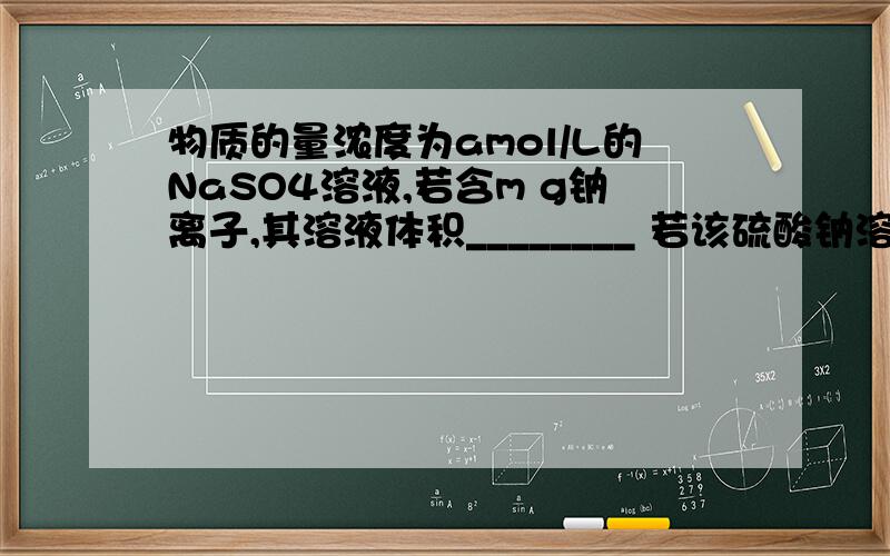 物质的量浓度为amol/L的NaSO4溶液,若含m g钠离子,其溶液体积________ 若该硫酸钠溶液中溶质的质量分数为b%,则该溶液的密度是___________.