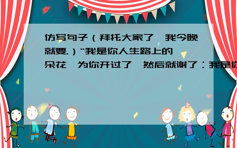 仿写句子（拜托大家了,我今晚就要.）“我是你人生路上的一朵花,为你开过了,然后就谢了；我是你绿荫场上的一根草,为你绿过了,然后就黄了；我是你苦读时光的一盏灯,为你亮过了,然后就