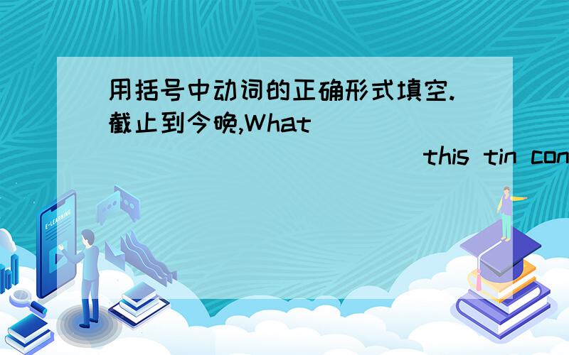 用括号中动词的正确形式填空.截止到今晚,What_______________(this tin contain)?I asked my wife while wewere in the supermarket.My wife read the lable on a tin of meat:_________________(contain) meat and monosodium glutamate.What_______