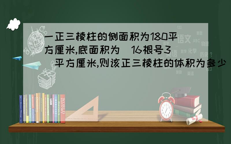 一正三棱柱的侧面积为180平方厘米,底面积为（16根号3）平方厘米,则该正三棱柱的体积为多少