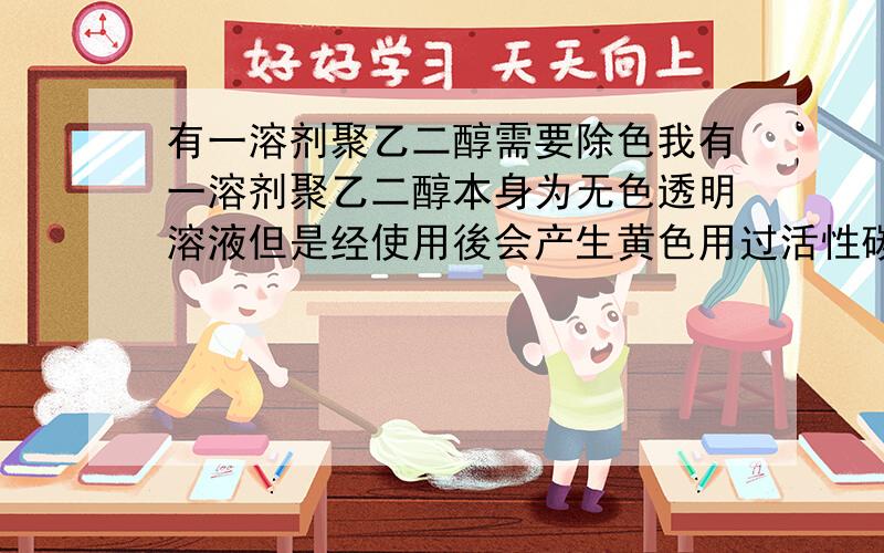 有一溶剂聚乙二醇需要除色我有一溶剂聚乙二醇本身为无色透明溶液但是经使用後会产生黄色用过活性碳(粉末)没办法把颜色去除请问有何办法可以将颜色去除?