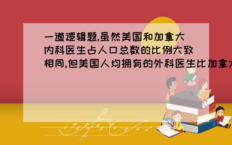 一道逻辑题,虽然美国和加拿大内科医生占人口总数的比例大致相同,但美国人均拥有的外科医生比加拿大人多33%.显然,正是由于这个原因,在美国平均每人做的手术比加拿大人多40%.上面解释依