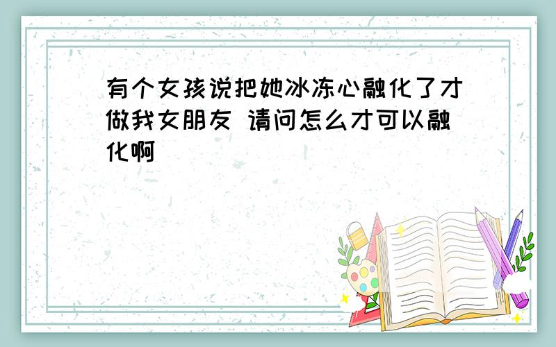 有个女孩说把她冰冻心融化了才做我女朋友 请问怎么才可以融化啊