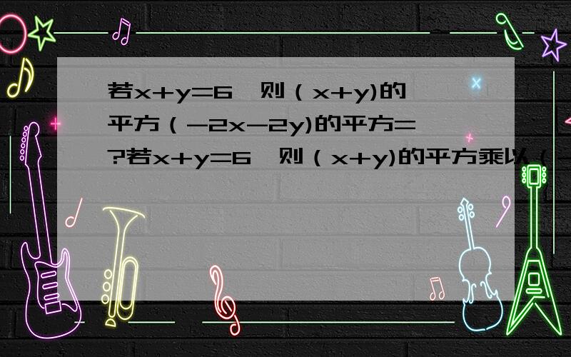 若x+y=6,则（x+y)的平方（-2x-2y)的平方=?若x+y=6,则（x+y)的平方乘以（-2x-2y)的平方等于多少?