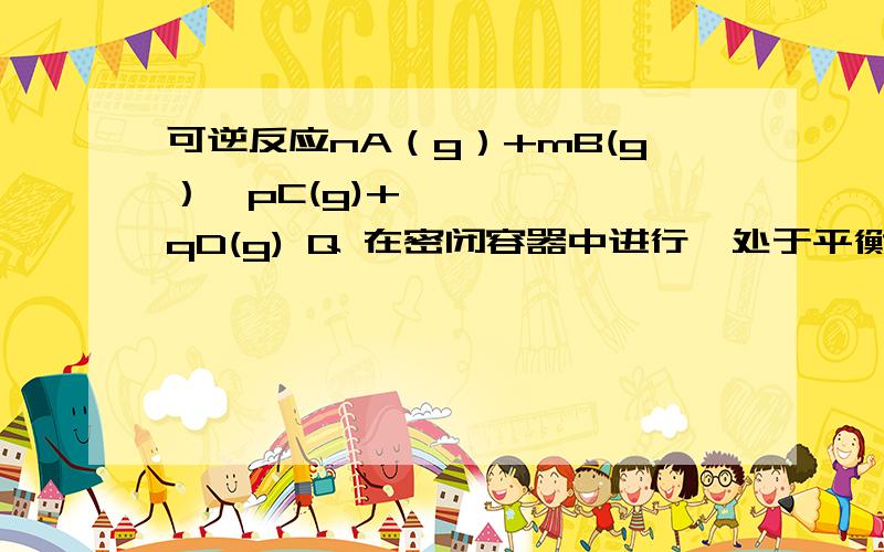 可逆反应nA（g）+mB(g）↔pC(g)+qD(g) Q 在密闭容器中进行,处于平衡状态（又知n+m>p,Q