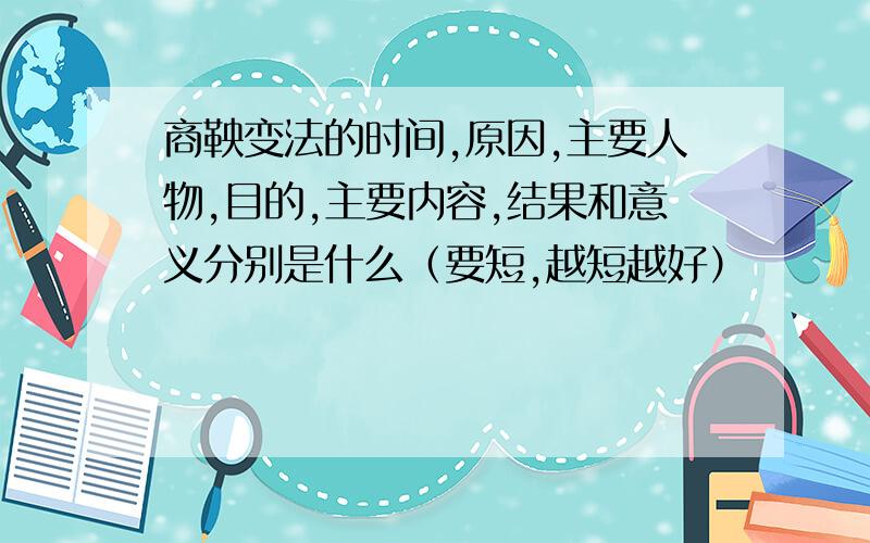 商鞅变法的时间,原因,主要人物,目的,主要内容,结果和意义分别是什么（要短,越短越好）