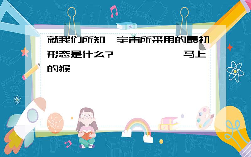 就我们所知,宇宙所采用的最初形态是什么?——————马上的猴