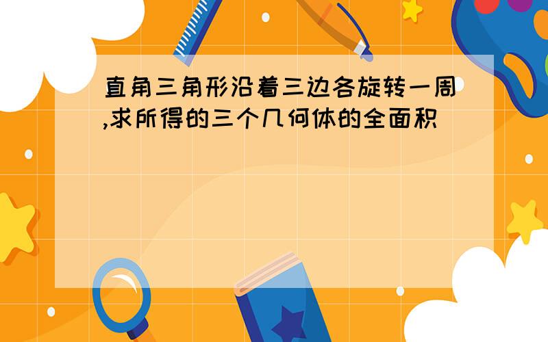 直角三角形沿着三边各旋转一周,求所得的三个几何体的全面积