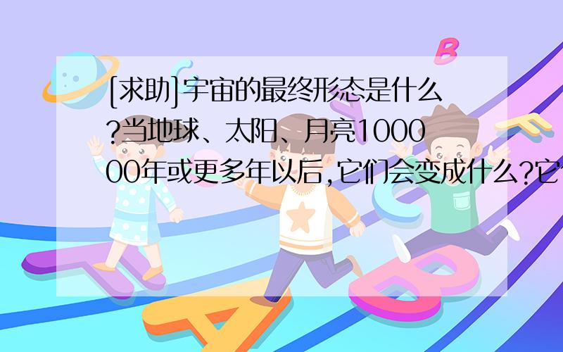 [求助]宇宙的最终形态是什么?当地球、太阳、月亮100000年或更多年以后,它们会变成什么?它们会消失吗?[br][br]-=-=-=-=- 以下内容由 在 时添加 -=-=-=-=-谢谢斑竹,我找找看~