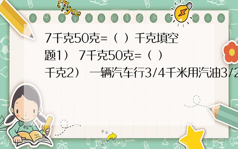 7千克50克=（ ）千克填空题1） 7千克50克=（ ）千克2） 一辆汽车行3/4千米用汽油3/20升,平均1千米用汽油（ ）升,平均1升汽油可以行（ ）千米.3）一个长方形的周长是20厘米,长与宽的比是3:2,这