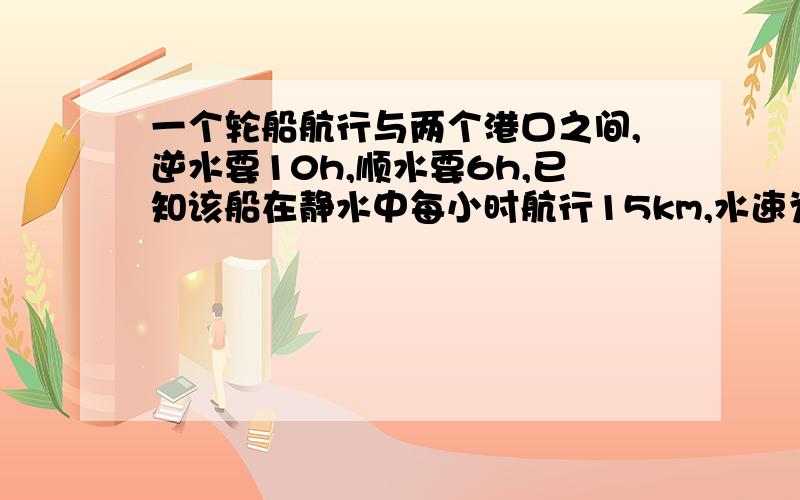 一个轮船航行与两个港口之间,逆水要10h,顺水要6h,已知该船在静水中每小时航行15km,水速为每小时多少