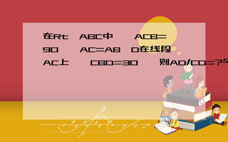 在Rt△ABC中,∠ACB=90°,AC=AB,D在线段AC上,∠CBD=30°,则AD/CD=?今天告诉我啊   明天黄瓜菜就凉了.