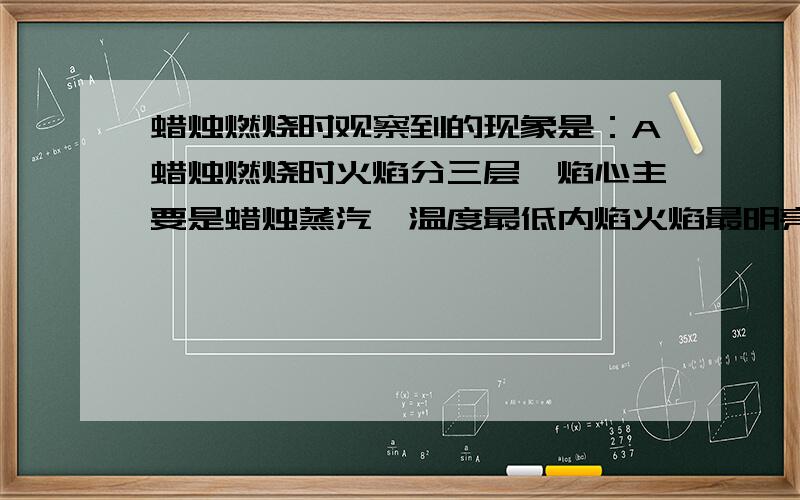 蜡烛燃烧时观察到的现象是：A蜡烛燃烧时火焰分三层,焰心主要是蜡烛蒸汽,温度最低内焰火焰最明亮.B火柴梗接触外焰的部分首先碳化变黑..C燃烧后只生成使澄清的石灰水变浑浊的气体.D燃烧