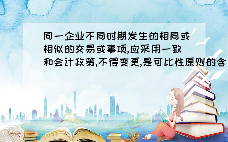 同一企业不同时期发生的相同或相似的交易或事项,应采用一致和会计政策,不得变更,是可比性原则的含义之一,是否正确