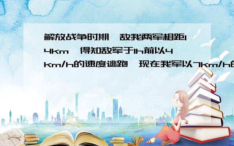 解放战争时期,敌我两军相距14km,得知敌军于1h前以4km/h的速度逃跑,现在我军以7km/h的速度追击敌人.追上敌军要几小时?