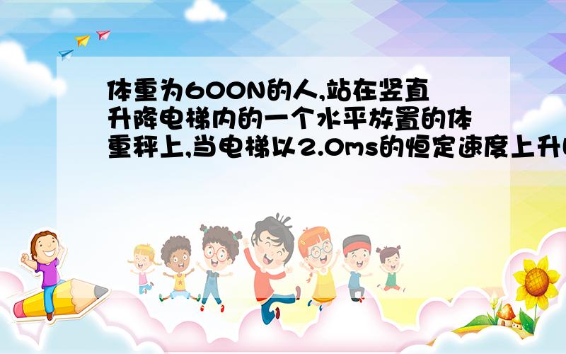 体重为600N的人,站在竖直升降电梯内的一个水平放置的体重秤上,当电梯以2.0ms的恒定速度上升时,体重秤的示数为——N.当电梯以2.0\m²的加速度匀速上升时,体重秤的示数为——N,当电梯以2.0