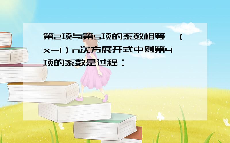 第2项与第5项的系数相等,（x-1）n次方展开式中则第4项的系数是过程：