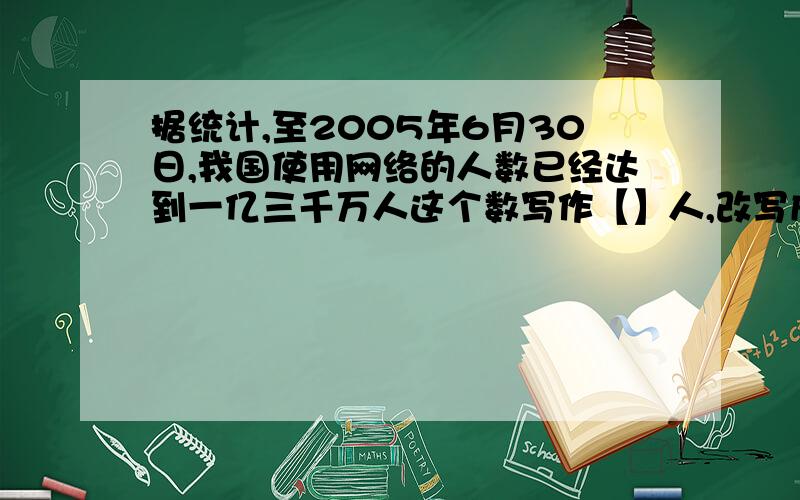 据统计,至2005年6月30日,我国使用网络的人数已经达到一亿三千万人这个数写作【】人,改写成‘’亿‘’作这个数写作【】人,改写成‘’亿‘’作单位的数是【】亿人,省略‘’亿‘’后面的