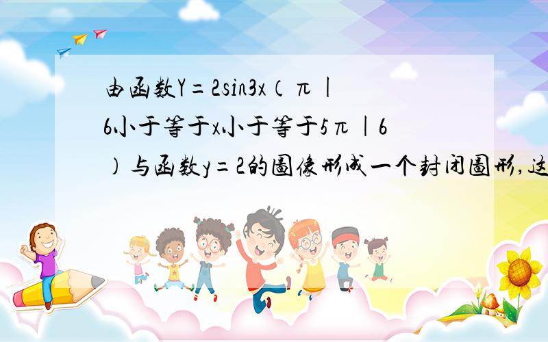 由函数Y=2sin3x（π|6小于等于x小于等于5π|6）与函数y=2的图像形成一个封闭图形,这个封闭图形的面积是多少?麻烦说清楚点