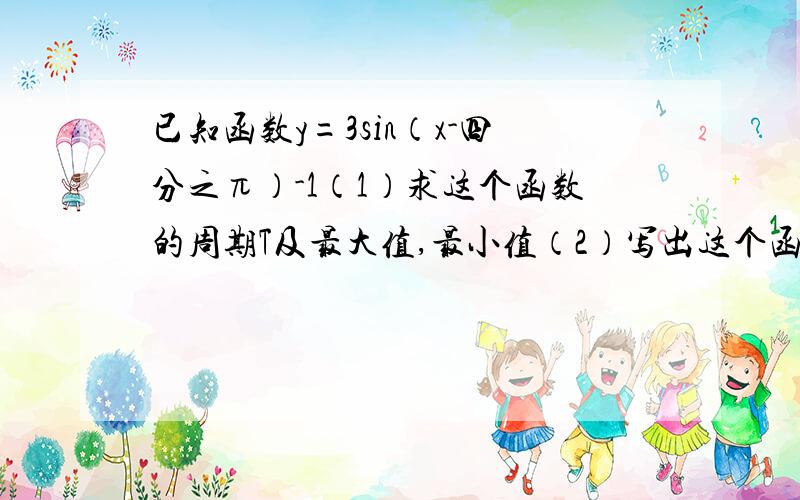 已知函数y=3sin（x-四分之π）-1（1）求这个函数的周期T及最大值,最小值（2）写出这个函数的单调递减区间