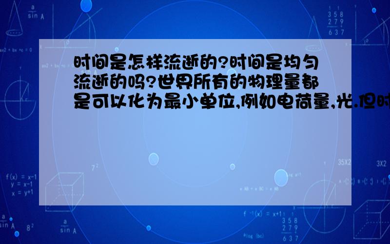 时间是怎样流逝的?时间是均匀流逝的吗?世界所有的物理量都是可以化为最小单位,例如电荷量,光.但时间的最小单位是什么啊.所以我猜时间的流逝是间断的并且存在最小单位.