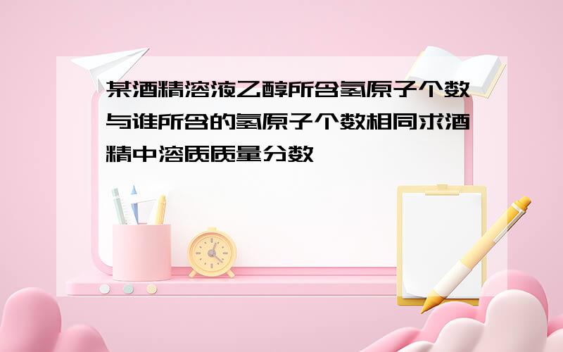 某酒精溶液乙醇所含氢原子个数与谁所含的氢原子个数相同求酒精中溶质质量分数